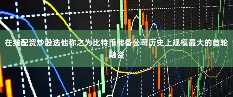 在线配资炒股选他称之为比特币储备公司历史上规模最大的首轮融资