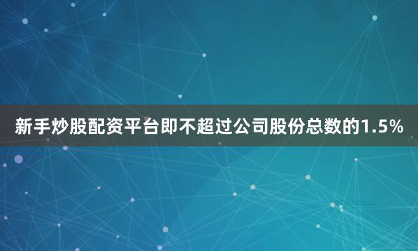 新手炒股配资平台即不超过公司股份总数的1.5%