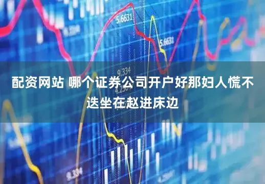 配资网站 哪个证券公司开户好那妇人慌不迭坐在赵进床边