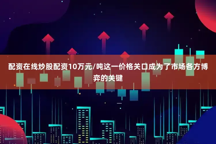 配资在线炒股配资10万元/吨这一价格关口成为了市场各方博弈的关键