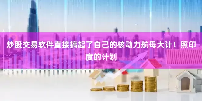 炒股交易软件直接搞起了自己的核动力航母大计！照印度的计划