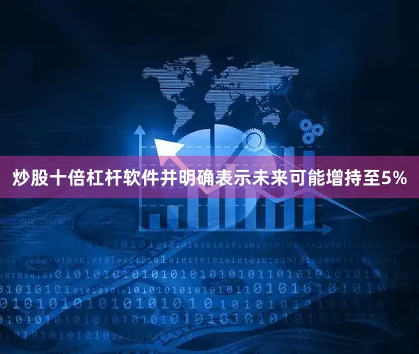 炒股十倍杠杆软件并明确表示未来可能增持至5%