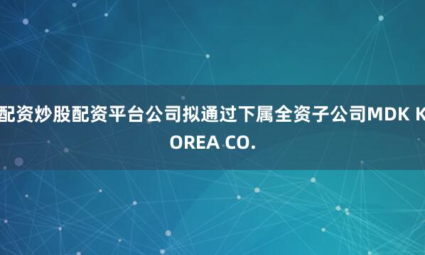 配资炒股配资平台公司拟通过下属全资子公司MDK KOREA CO.