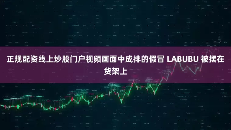 正规配资线上炒股门户视频画面中成排的假冒 LABUBU 被摆在货架上
