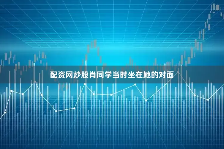 配资网炒股肖同学当时坐在她的对面