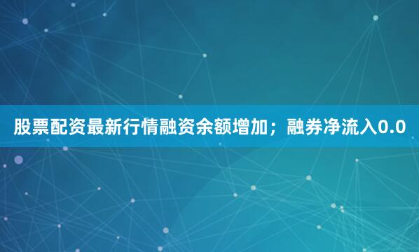 股票配资最新行情融资余额增加；融券净流入0.0