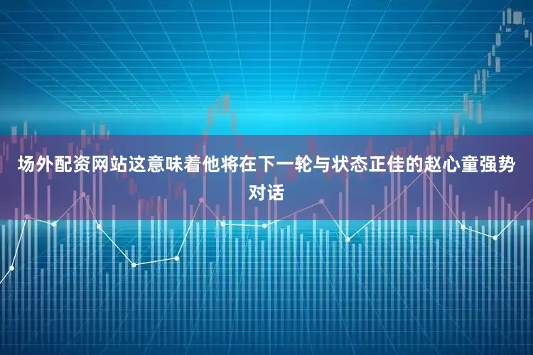 场外配资网站这意味着他将在下一轮与状态正佳的赵心童强势对话